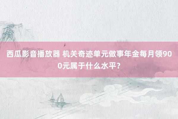 西瓜影音播放器 机关奇迹单元做事年金每月领900元属于什么水平？