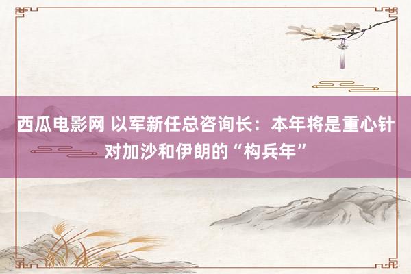 西瓜电影网 以军新任总咨询长：本年将是重心针对加沙和伊朗的“构兵年”