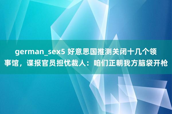 german_sex5 好意思国推测关闭十几个领事馆，谍报官员担忧裁人：咱们正朝我方脑袋开枪