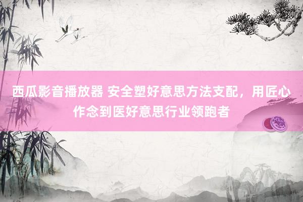 西瓜影音播放器 安全塑好意思方法支配，用匠心作念到医好意思行业领跑者