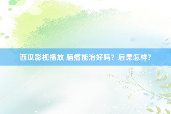 西瓜影视播放 脑瘤能治好吗？后果怎样?
