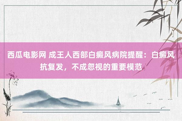 西瓜电影网 成王人西部白癜风病院提醒：白癜风抗复发，不成忽视的重要模范
