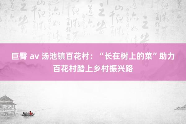 巨臀 av 汤池镇百花村：“长在树上的菜”助力百花村踏上乡村振兴路