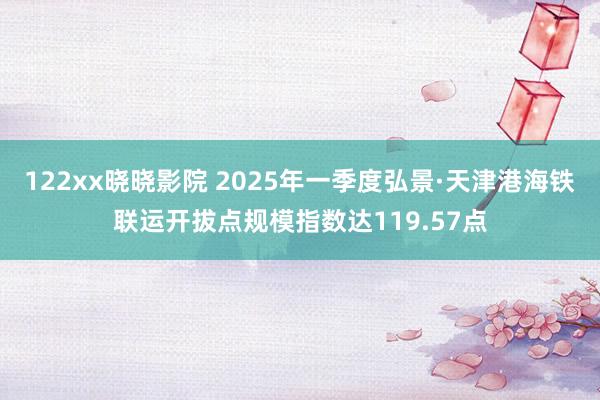 122xx晓晓影院 2025年一季度弘景·天津港海铁联运开拔点规模指数达119.57点