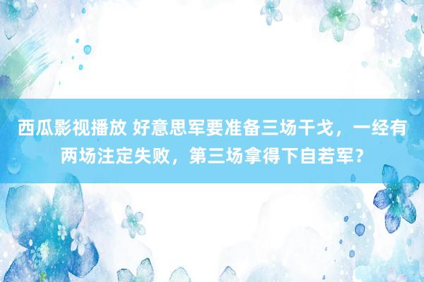 西瓜影视播放 好意思军要准备三场干戈，一经有两场注定失败，第三场拿得下自若军？
