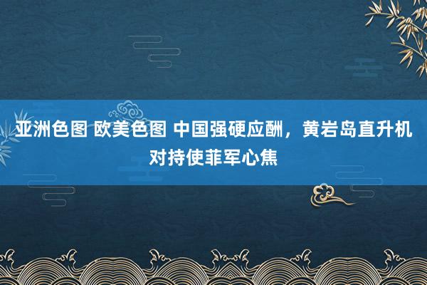 亚洲色图 欧美色图 中国强硬应酬，黄岩岛直升机对持使菲军心焦