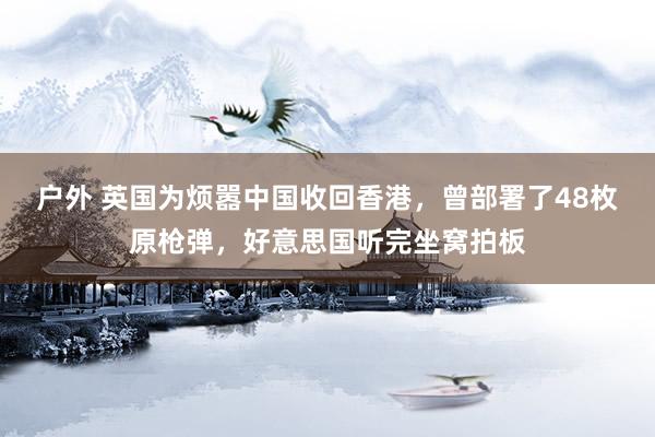 户外 英国为烦嚣中国收回香港，曾部署了48枚原枪弹，好意思国听完坐窝拍板