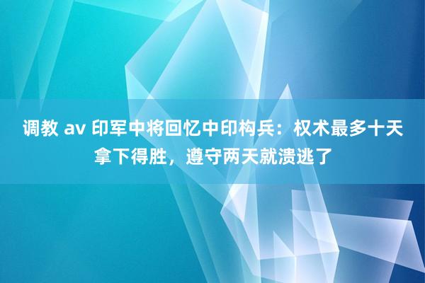 调教 av 印军中将回忆中印构兵：权术最多十天拿下得胜，遵守两天就溃逃了