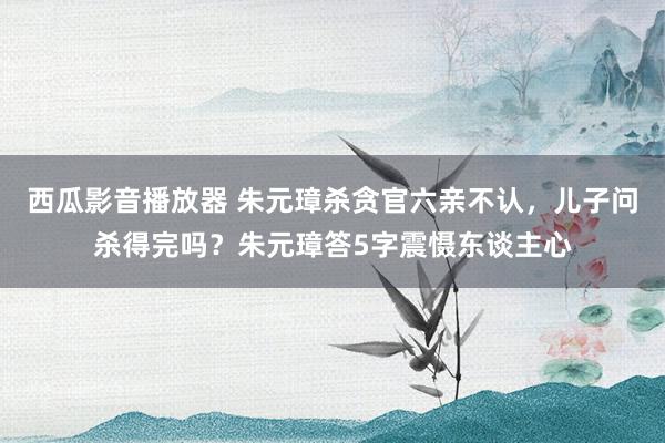 西瓜影音播放器 朱元璋杀贪官六亲不认，儿子问杀得完吗？朱元璋答5字震慑东谈主心