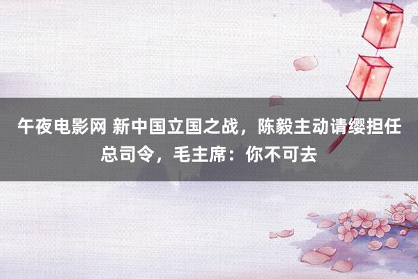 午夜电影网 新中国立国之战，陈毅主动请缨担任总司令，毛主席：你不可去