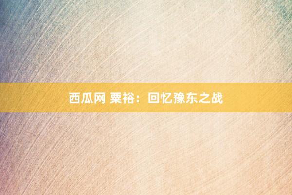 西瓜网 粟裕：回忆豫东之战