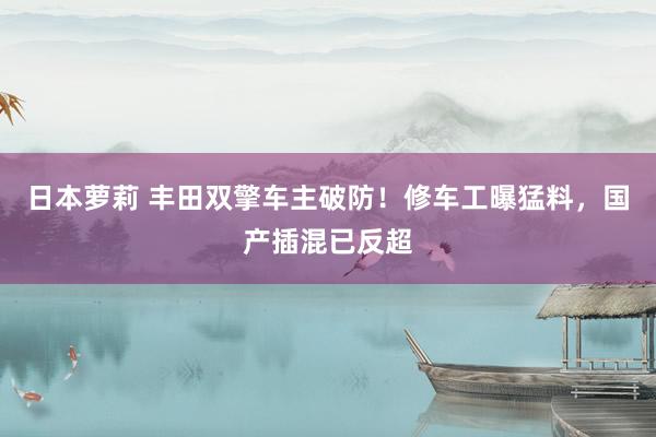 日本萝莉 丰田双擎车主破防！修车工曝猛料，国产插混已反超