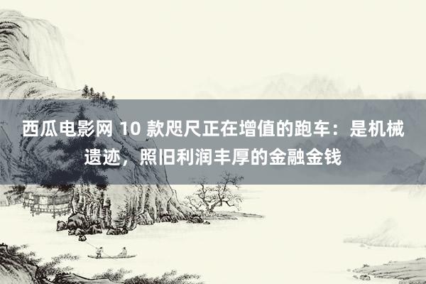 西瓜电影网 10 款咫尺正在增值的跑车：是机械遗迹，照旧利润丰厚的金融金钱