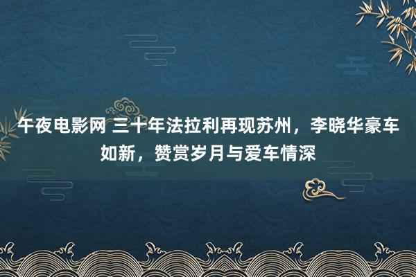 午夜电影网 三十年法拉利再现苏州，李晓华豪车如新，赞赏岁月与爱车情深