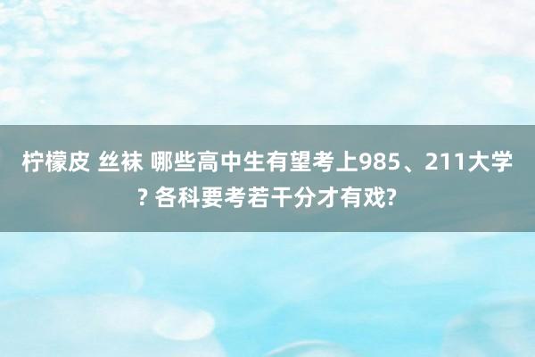 柠檬皮 丝袜 哪些高中生有望考上985、211大学? 各科要考若干分才有戏?