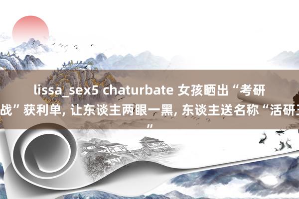 lissa_sex5 chaturbate 女孩晒出“考研10战”获利单， 让东谈主两眼一黑， 东谈主送名称“活研王”