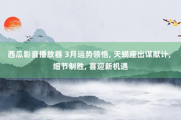 西瓜影音播放器 3月运势领悟， 天蝎座出谋献计， 细节制胜， 喜迎新机遇