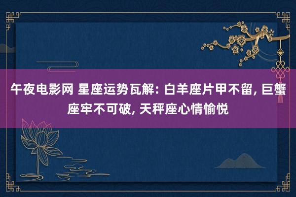午夜电影网 星座运势瓦解: 白羊座片甲不留， 巨蟹座牢不可破， 天秤座心情愉悦