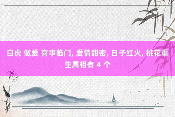 白虎 做爱 喜事临门， 爱情甜密， 日子红火， 桃花重生属相有 4 个