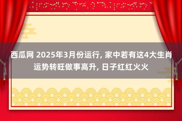 西瓜网 2025年3月份运行， 家中若有这4大生肖运势转旺做事高升， 日子红红火火