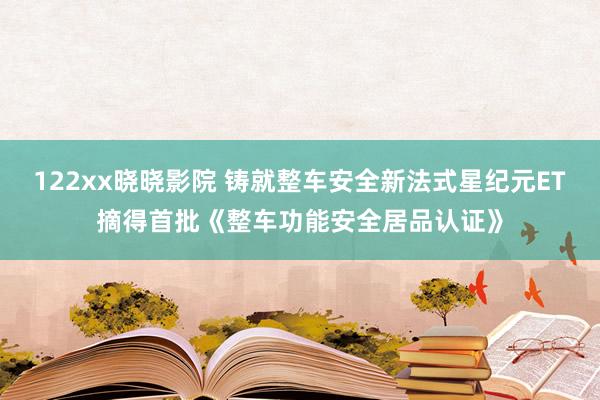122xx晓晓影院 铸就整车安全新法式星纪元ET摘得首批《整车功能安全居品认证》