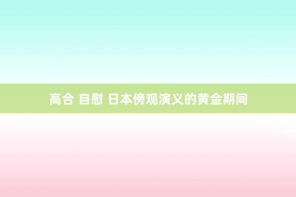 高合 自慰 日本傍观演义的黄金期间