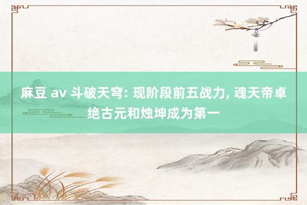 麻豆 av 斗破天穹: 现阶段前五战力， 魂天帝卓绝古元和烛坤成为第一