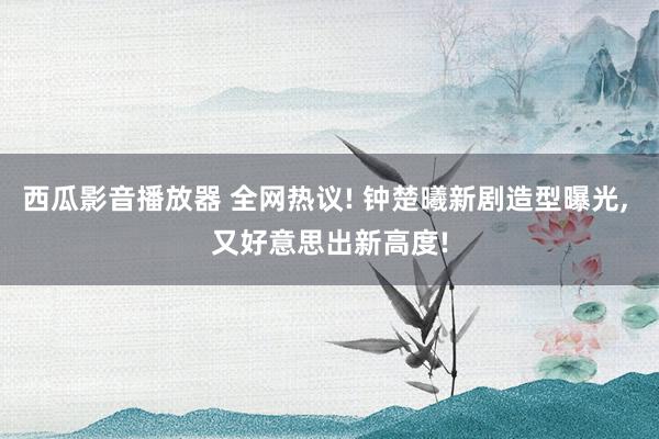 西瓜影音播放器 全网热议! 钟楚曦新剧造型曝光， 又好意思出新高度!