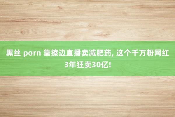 黑丝 porn 靠擦边直播卖减肥药， 这个千万粉网红3年狂卖30亿!