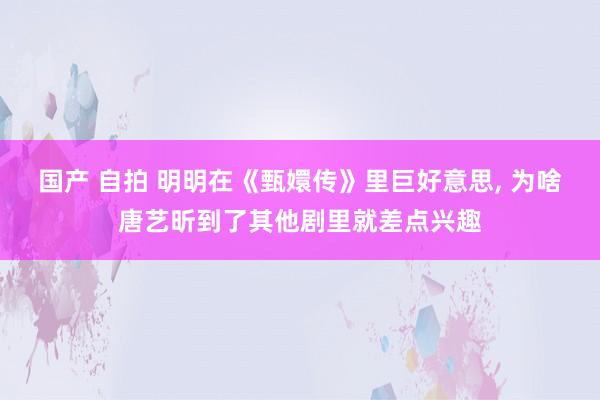 国产 自拍 明明在《甄嬛传》里巨好意思， 为啥唐艺昕到了其他剧里就差点兴趣