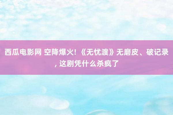 西瓜电影网 空降爆火! 《无忧渡》无磨皮、破记录， 这剧凭什么杀疯了