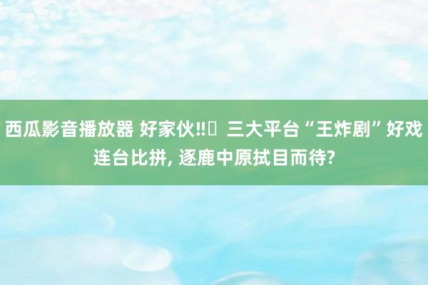 西瓜影音播放器 好家伙‼️三大平台“王炸剧”好戏连台比拼， 逐鹿中原拭目而待?