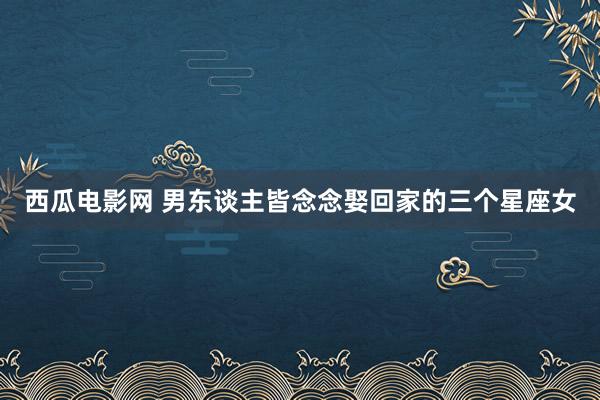 西瓜电影网 男东谈主皆念念娶回家的三个星座女