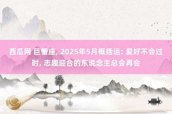西瓜网 巨蟹座， 2025年5月概括运: 爱好不会过时， 志趣迎合的东说念主总会再会