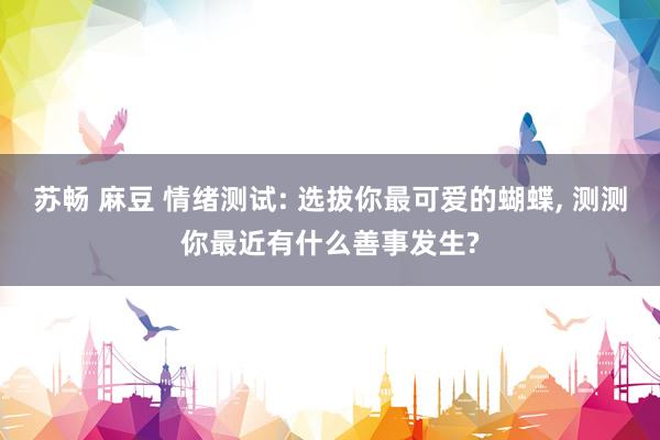 苏畅 麻豆 情绪测试: 选拔你最可爱的蝴蝶， 测测你最近有什么善事发生?