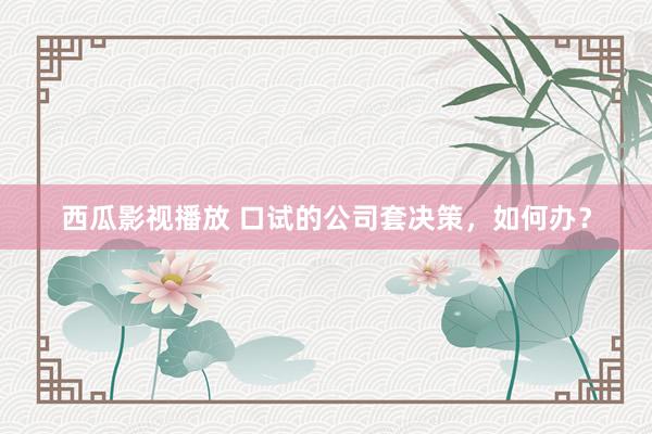 西瓜影视播放 口试的公司套决策，如何办？