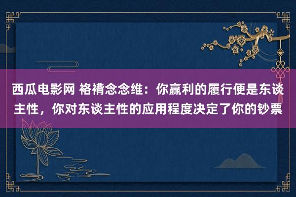 西瓜电影网 袼褙念念维：你赢利的履行便是东谈主性，你对东谈主性的应用程度决定了你的钞票