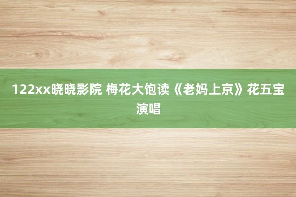 122xx晓晓影院 梅花大饱读《老妈上京》花五宝演唱