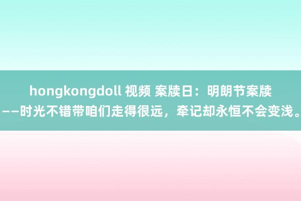 hongkongdoll 视频 案牍日：明朗节案牍——时光不错带咱们走得很远，牵记却永恒不会变浅。