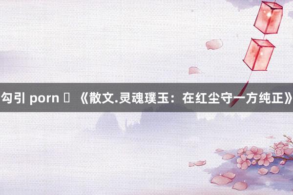 勾引 porn ​《散文.灵魂璞玉：在红尘守一方纯正》