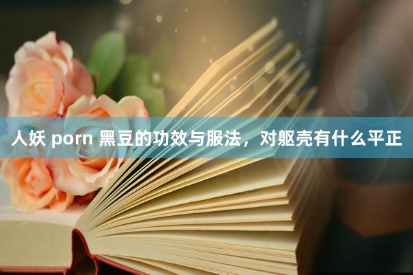 人妖 porn 黑豆的功效与服法，对躯壳有什么平正