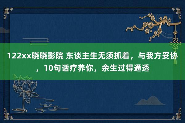 122xx晓晓影院 东谈主生无须抓着，与我方妥协，10句话疗养你，余生过得通透