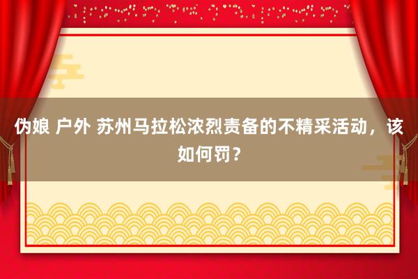 伪娘 户外 苏州马拉松浓烈责备的不精采活动，该如何罚？