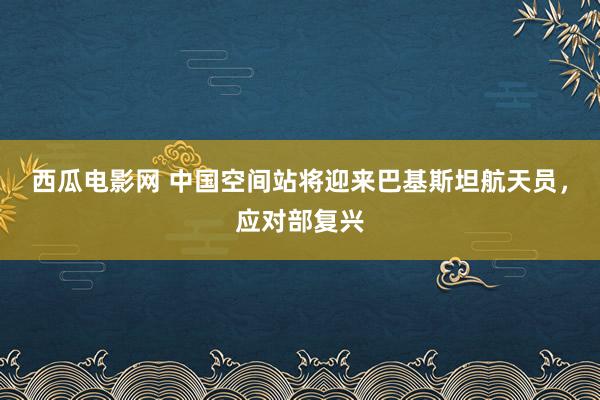 西瓜电影网 中国空间站将迎来巴基斯坦航天员，应对部复兴