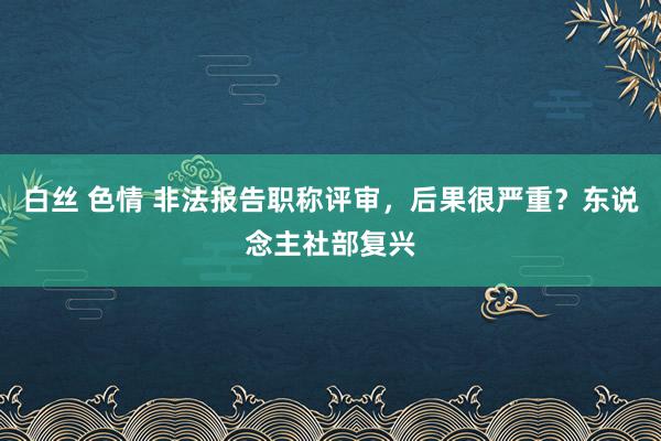 白丝 色情 非法报告职称评审，后果很严重？东说念主社部复兴