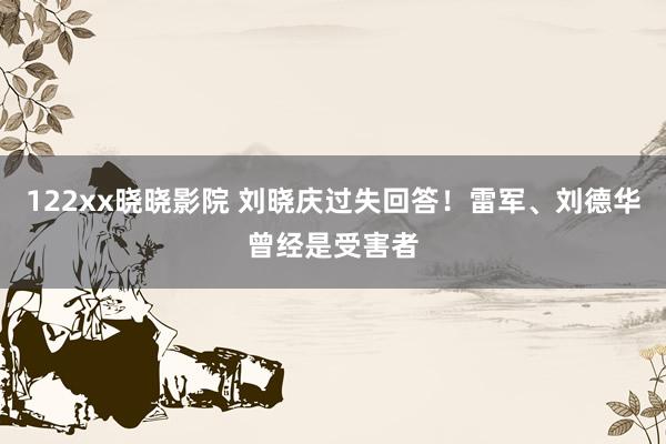 122xx晓晓影院 刘晓庆过失回答！雷军、刘德华曾经是受害者