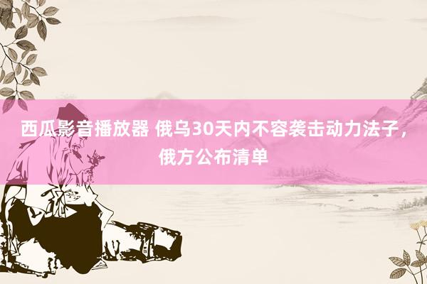 西瓜影音播放器 俄乌30天内不容袭击动力法子，俄方公布清单