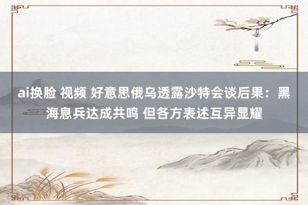 ai换脸 视频 好意思俄乌透露沙特会谈后果：黑海息兵达成共鸣 但各方表述互异显耀